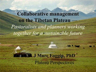 Collaborative management
on the Tibetan Plateau —
Pastoralists and planners working
together for a sustainable future
J Marc Foggin, PhD
Plateau Perspectives
 