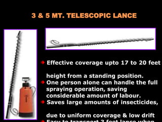 3 & 5 MT. TELESCOPIC LANCE  Effective coverage upto 17 to 20 feet  height from a standing position.  One person alone can handle the full spraying operation, saving  considerable amount of labour. Saves large amounts of insecticides,  due to uniform coverage & low drift  Easy to transport 3 feet lance when extended to 10 feet. 