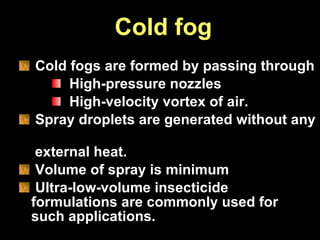 Cold fog Cold fogs are formed by passing through High-pressure nozzles  High-velocity vortex of air.  Spray droplets are generated without any  external heat. Volume of spray is minimum Ultra-low-volume insecticide  formulations are commonly used for  such applications. 