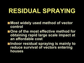 RESIDUAL SPRAYING Most widely used method of vector control One of the most effective method for obtaining rapid large scale impact at an affordable cost Indoor residual spraying is mainly to reduce survival of vectors entering houses 