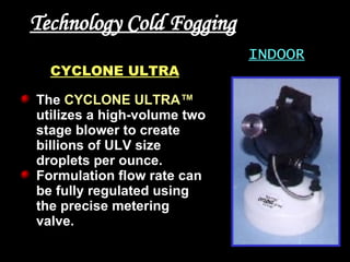Technology Cold Fogging INDOOR CYCLONE ULTRA The   CYCLONE ULTRA™   utilizes a high-volume two stage blower to create billions of ULV size droplets per ounce.   Formulation flow rate can be fully regulated using the precise metering valve. 