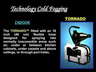 Technology Cold Fogging INDOOR TORNADO The  TORNADO™  fitted with an 18 inch (46 cm) flexible hose designed for spraying into normally inaccessible areas such as: under or between kitchen cabinets, under carpets and above ceilings, or through port holes.  