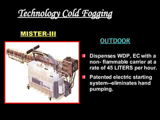 Technology Cold Fogging OUTDOOR Dispenses WDP, EC with a non- flammable carrier at a rate of 45 LITERS per hour.  Patented electric starting system--eliminates hand pumping.  MISTER-III 