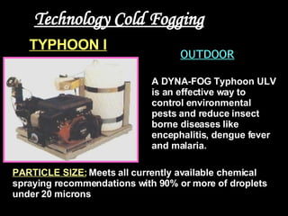 Technology Cold Fogging OUTDOOR PARTICLE SIZE:   Meets all currently available chemical spraying recommendations with 90% or more of droplets under 20 microns  A DYNA-FOG Typhoon ULV is an effective way to control environmental pests and reduce insect borne diseases like encephalitis, dengue fever and malaria.  TYPHOON I   