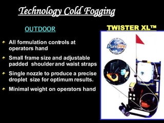 Technology Cold Fogging OUTDOOR All formulation controls at operators hand  Small frame size and adjustable padded  shoulder and waist straps  Single nozzle to produce a precise droplet  size for optimum results.  Minimal weight on operators hand TWISTER XL™ 