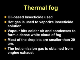 Thermal fog Oil-based Insecticide used  Hot gas is used to vaporize insecticide solution  Vapour hits colder air and condenses to form a dense white cloud of fog Most of the droplets are smaller than 20 µm.  The hot emission gas is obtained from engine exhaust 