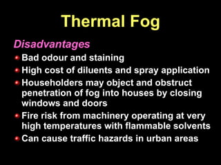 Thermal Fog Disadvantages Bad odour and staining High cost of diluents and spray application Householders may object and obstruct penetration of fog into houses by closing windows and doors Fire risk from machinery operating at very high temperatures with flammable solvents Can cause traffic hazards in urban areas 