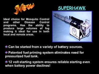 SUPERHAWK Ideal choice for Mosquito Control and other Disease Control programs. Has the ability to produce large volumes of fog making it ideal for use in both local and remote areas. Can be started from a variety of battery sources.  Patented fuel priming system eliminates need for  pressurized fuel tank.  12 volt starting system ensures reliable starting even  when battery power declines!  New 