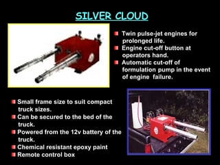 SILVER CLOUD Twin pulse-jet engines for    prolonged life.  Engine cut-off button at  operators hand.  Automatic cut-off of  formulation  pump in the event of engine  failure.  Small frame size to suit compact  truck sizes.  Can be secured to the bed of the truck.  Powered from the 12v battery of the truck.  Chemical resistant epoxy paint  Remote control box  