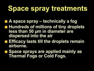 Space spray treatments A space spray – technically a fog  Hundreds of millions of tiny droplets less than 50 µm in diameter are dispersed into the air  Efficacy lasts till the droplets remain airborne. Space sprays are applied mainly as Thermal Fogs or Cold Fogs. 