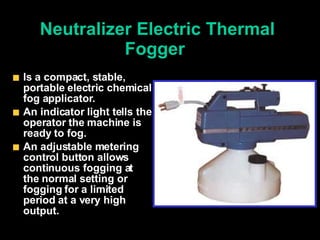 Neutralizer Electric Thermal Fogger   Is a compact, stable, portable electric chemical fog applicator. An indicator light tells the operator the machine is ready to fog.  An adjustable metering control button allows continuous fogging at the normal setting or fogging for a limited period at a very high output.  