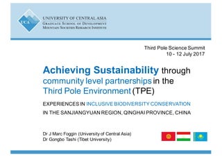 Dr J$Marc$Foggin$(University$of$Central$Asia)$
Dr Gongbo Tashi (Tibet$University)
Achieving)Sustainability)through$
community$level$partnerships$in$the$
Third$Pole$Environment$(TPE)
EXPERIENCES$IN$INCLUSIVE$BIODIVERSITY$CONSERVATION$
IN$THE$SANJIANGYUAN REGION,$QINGHAI$PROVINCE,$CHINA
Third$Pole$Science$Summit
10$R 12$July$2017
 
