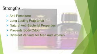 Strengths :
 Anti Perspirant
 Long Lasting Fragrance
 Natural Anti-Bacterial Properties
 Prevents Body Odour
 Different Variants for Men And Women
 
