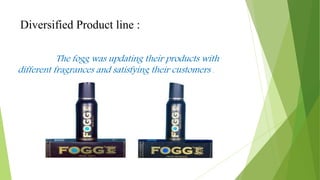 Diversified Product line :
The fogg was updating their products with
different fragrances and satisfying their customers .
 