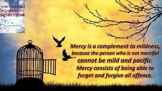 Mercy is a complement to mildness,
because the person who is not merciful
cannot be mild and pacific.
Mercy consists of being able to
forget and forgive all offence.
 