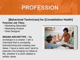 PROFESSION
Potential Job Titles:
• Marketing Specialist
• Marketing Analyst
• Web Designer
BRAND ARCHETYPE – My
archetype is a creator. I am a
individual that is constantly
brainstorming and creating new
ideas. I have a vision and I tend to
execute it by bringing my ideas to
life, whether it is work related or
artistic views.
[Behavioral Technician] for [Constellation Health]
 