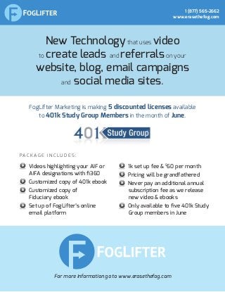 New Technologythat uses video
to create leads and referralson your
website, blog, email campaigns
and social media sites.
FogLifter Marketing is making 5 discounted licenses available
to 401k Study Group Members in the month of June.
P a c k a g e i n c l u d e s :
For more information go to www.erasethefog.com
Videos highlighting your AIF or
AIFA designations with fi360
Customized copy of 401k ebook
Customized copy of
Fiduciary ebook
Set up of FogLifter’s online
email platform
1k set up fee & $
60 per month
Pricing will be grandfathered
Never pay an additional annual
subscription fee as we release
new video & ebooks
Only available to five 401k Study
Group members in June
1 (877) 565-2662
www.erasethefog.com
 