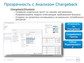18 Global MarketingConfidential
Прозрачность с Анализом Chargeback
Отчетность
по
Chargeback
Создаваемые
Группы
Chargeback/Showback
– Создание отдельных групп со своими настройками
– Разрабатывайте модели отвечающие требованиям бизнеса
– Следите за затратами основываясь на реальном потреблении
ресурсов
Гибкое
Моделировани
е
 
