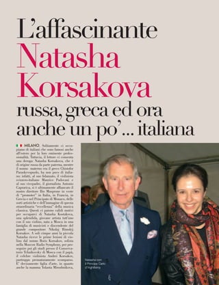 MILANO. Solitamente ci occu-
piamo di italiani che sono famosi anche
all’estero per la loro eminente profes-
sionalità. Tuttavia, il lettore ci consenta
una deroga: Natasha Korsakova, che è
di origine russa da parte paterna, mentre
il nonno materno era il greco Chistofor
Paraskevopuolo, ha non poco di italia-
no: infatti, al suo fidanzato, il violinista
svizzero-italiano Manrico Padovani e
al suo vicepadre, il giornalista Antonio
Caprarica, si è ultimamente affiancato il
nostro direttore Ilio Masprone in veste
di “promoter” in Italia, in Francia, in
Grecia e nel Principato di Monaco, delle
sorti artistiche e dell’immagine di questa
straordinaria “eccellenza” della musica
classica. Questi ci paiono validi motivi
per occuparci di Natasha Kostakova,
una splendida, giovane artista tutt’uno
con il suo violino, nata a Mosca in una
famiglia di musicisti e discendente del
grande compositore Nikolaj Rimskij
Korsakov. A soli cinque anni la piccola
Natasha riceve le prime lezioni di vio-
lino dal nonno Boris Korsakov, solista
nella Moscow Radio Symphony, per pro-
seguire poi gli studi presso il Conserva-
torio Tchaikovsky di Mosca con il papà,
il celebre violinista Andrei Korsakov,
purtroppo prematuramente scomparso.
E’ decisamente figlia d’arte, in quanto
anche la mamma Yolanta Miroshnikova,
L’affascinante
Natasha
Korsakova
russa,grecaedora
ancheunpo’...italiana
Natasha con
il Principe Carlo
d’Inghilterra
45
 