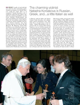 MILAN. Usually we deal with Ital-
ians which for their outstanding profes-
sionalism are famous even abroad. How-
ever, would the reader allow us an
exemption? Natasha Korsakova, who is
of Russian origin from the father’s side,
while his maternal grandfather was the
Greek Chistofor Paraskevopuolo, has
quite a lot of Italian aura. In fact her boy-
friend, the Swiss-Italian violinist Manri-
co Padovani, and her stepfather, the jour-
nalist Antonio Caprarica, have been
recently joined by our director Mr. Ilio
Masprone. Mr. Masprone entrusts Miss
Korsakova as an extraordinary represent-
ative of the classical music and he will
promote her genius and her performanc-
es in Italy, France, Greece and the Prin-
cipality of Monaco. For all these reasons
we are now writing about Natasha Kosta-
kova, a beautiful, young artist at one with
her violin. She was born in Moscow into a
family of musicians and she is descend-
ant of the great composer Nikolai Rimsky
Korsakov. Natasha was just five years old
when she had her first violin lessons from
her grandfather Boris Korsakov, a Mos-
cow Radio Symphony soloist. Then, she
studied at the Tchaikovsky Conservatory
in Moscow with her father, the famous
violinist Andrei Korsakov, who unfortu-
nately passed prematurely away. Defi-
nitely she is an artist born, as also her
mother Yolanta Miroshnikova, who re-
married with our reporter RAI Antonio
Caprarica, was an excellent pianist and
an international great interpreter. These
are the extraordinary circumstances that
the charming Natasha honored, distin-
guishing herself since an early age for the
perfect technique, the sublime interpre-
tation and the appealing sound, quickly
becoming a star among the violinists of
her generation. Her divine qualities, a
dense harmony of sensuality and light-
ness, have admirably entranced the audi-
ence of classical music from around the
world, including the Italian one. The time
went by since Korsakova, already notori-
ous in Europe and in the Americas, but
little known in Italy, arrived at the Audi-
torium of Milan in May 2008 to perform
with the Orchestra Sinfonica Verdi the
Symphonie Espagnole of Eduard Lalo for
violin and orchestra in three consecutive
concerts. It seems yesterday to us, but
five years went by since we met the artist
for the first time: we remember the si-
lence of the Hall, the intense excitement,
the powerful and fruitful notes of the
symphony which dissolved themselves
into our souls, stretching and relaxing in
people’s hearts. Before the concert in Mi-
lan and before having received the “Cat-
ullo Award 2008” in Sirmione as “Fid-
dler of the Year”, she had performed
successfully in Asolo, Verona, and Ber-
gamo. Since then, the “Bel Paese” is
among her favorite countries: in 2009 she
was in Rome, where she played at the
“Accademia di Santa Cecilia” in Rome
The charming violinist
Natasha Korsakova is Russian,
Greek, and...a little Italian as well
Natasha
riceve
i complimenti
del Papa,
insieme
al fidanzato
Manrico Padovani,
in occasione
del concerto
in sala Nervi
49
 