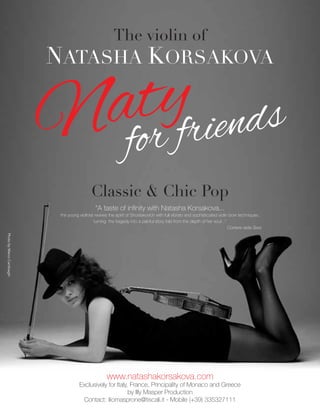 The violin of
NATASHA KORSAKOVA
Classic & Chic Pop
Naty
for friends
www.natashakorsakova.com
Exclusively for Italy, France, Principality of Monaco and Greece
by Illy Masper Production
Contact: iliomasprone@tiscali.it - Mobile (+39) 335327111
PhotobyMarcoCambiaghi
“A taste of inﬁnity with Natasha Korsakova...
the young violinist revives the spirit of Shostakovich with full vibrato and sophisticated violin bow techniques,
turning the tragedy into a painful story told from the depth of her soul...”
Corriere della Sera
 