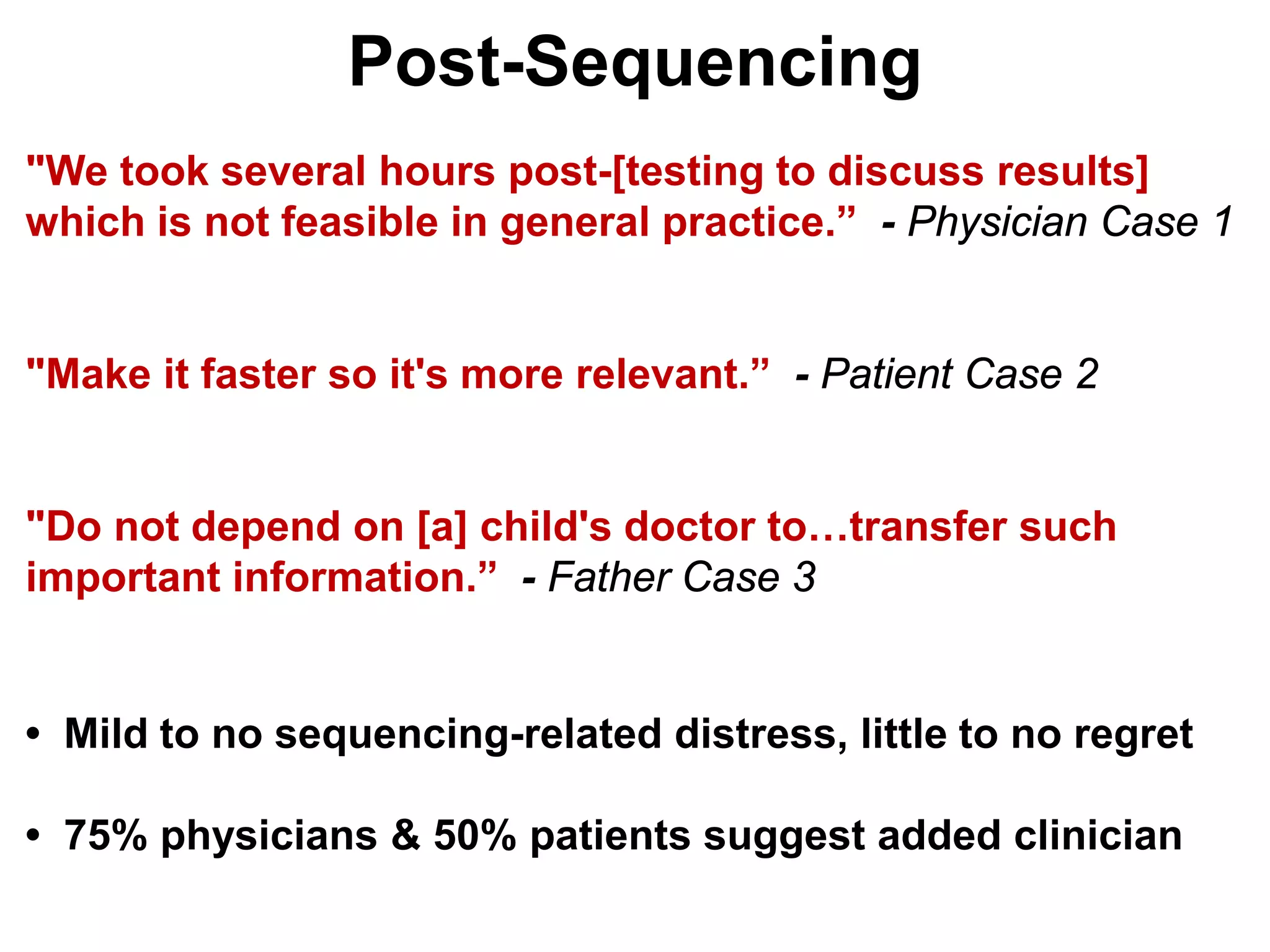 Post-Sequencing
"We took several hours post-[testing to discuss results]
which is not feasible in general practice.” - Physician Case 1


"Make it faster so it's more relevant.” - Patient Case 2


"Do not depend on [a] child's doctor to…transfer such
important information.” - Father Case 3


• Mild to no sequencing-related distress, little to no regret

• 75% physicians & 50% patients suggest added clinician
 