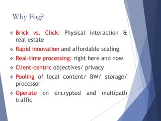 Why Fog?
 Brick vs. Click: Physical interaction &
real estate
 Rapid innovation and affordable scaling
 Real-time processing: right here and now
 Client-centric objectives/ privacy
 Pooling of local content/ BW/ storage/
processor
 Operate on encrypted and multipath
traffic
 