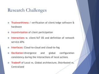 Research Challenges
 Trustworthiness / verification of client/edge software &
hardware
 Incentivization of client participation
 Interactions w. client/IoT OS and definition of network
service APIs
 Interfaces: Cloud-to-cloud and cloud-to-fog
 Oscillation/divergence and global configuration
consistency during the interactions of local actions
 Tradeoff of Local vs. Global architecture, Distributed vs.
Centralized
 