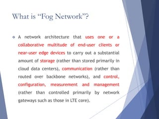 What is “Fog Network”?
 A network architecture that uses one or a
collaborative multitude of end-user clients or
near-user edge devices to carry out a substantial
amount of storage (rather than stored primarily in
cloud data centers), communication (rather than
routed over backbone networks), and control,
configuration, measurement and management
(rather than controlled primarily by network
gateways such as those in LTE core).
 
