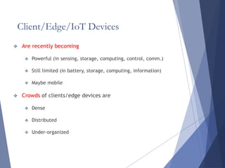 Client/Edge/IoT Devices
 Are recently becoming
 Powerful (in sensing, storage, computing, control, comm.)
 Still limited (in battery, storage, computing, information)
 Maybe mobile
 Crowds of clients/edge devices are
 Dense
 Distributed
 Under-organized
 