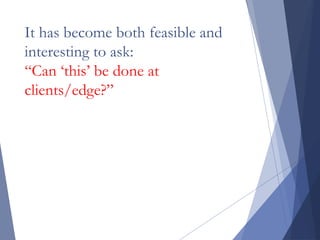 It has become both feasible and
interesting to ask:
“Can ‘this’ be done at
clients/edge?”
 