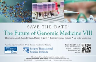 The Future of Genomic Medicine VIII 
Thursday, March 5, and Friday, March 6, 2015 • Scripps Seaside Forum • La Jolla, California 
Scan this QR code 
to be directed to the 
Scripps Conference 
Services & CME 
website 
SAVE THE DATE! 
Presented in partnership with AAAS/Science Translational Medicine 
A brochure will be mailed to you in the coming months. 
For more information, please contact: Scripps Conference Services & CME. 
858-652-5400 med.edu@scrippshealth.org scripps.org/conferenceservices  