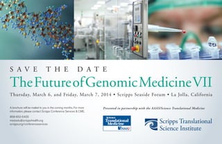 S A V E T H E D A T E
TheFutureofGenomicMedicineVII
Thursday, March 6, and Friday, March 7, 2014 • Scripps Seaside Forum • La Jolla, California
A brochure will be mailed to you in the coming months. For more
information, please contact Scripps Conference Services & CME.
858-652-5400
med.edu@scrippshealth.org
scripps.org/conferenceservices
Presented in partnership with the AAAS/Science Translational Medicine
 