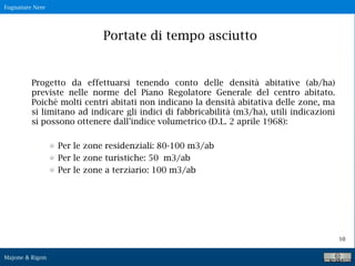 Fognature Nere
Majone & Rigon
10
Progetto da effettuarsi tenendo conto delle densità abitative (ab/ha)
previste nelle norme del Piano Regolatore Generale del centro abitato.
Poichè molti centri abitati non indicano la densità abitativa delle zone, ma
si limitano ad indicare gli indici di fabbricabilità (m3/ha), utili indicazioni
si possono ottenere dall’indice volumetrico (D.L. 2 aprile 1968):
Per le zone residenziali: 80-100 m3/ab
Per le zone turistiche: 50 m3/ab
Per le zone a terziario: 100 m3/ab
Portate di tempo asciutto
 