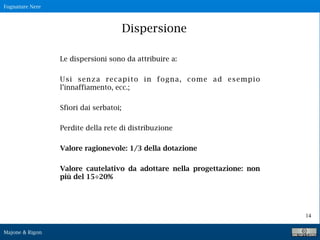Fognature Nere
Majone & Rigon
14
Dispersione
Le dispersioni sono da attribuire a:
Usi senza recapito in fogna, come ad esempio
l’innaffiamento, ecc.;
Sfiori dai serbatoi;
Perdite della rete di distribuzione
Valore ragionevole: 1/3 della dotazione
Valore cautelativo da adottare nella progettazione: non
più del 15÷20%
 