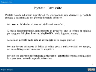 Fognature Nere
Majone & Rigon
16
Portate Parassite
Portate dovute ad acque superficiali che giungono in rete durante i periodi di
pioggia e si annullano nei periodi di tempo asciutto.
Attraverso i chiusini di accesso ai diversi manufatti;
A causa dell’immissione, non prevista in progetto, che in tempo di pioggia
pervengono dai piani interrati degli edifici nella fognatura nera;
A causa di perdite dalla rete di drenaggio delle acque pluviali
Portate dovute ad acque di falda, di solito poco o nulla variabili nel tempo,
nel caso di fognature immerse in acquifero
Portate che entrano in fognatura attraverso i giunti delle tubazioni quando
le stesse sono sotto la superficie freatica
 