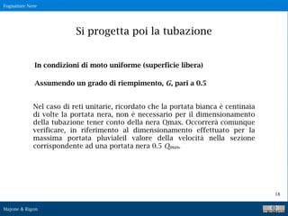 Fognature Nere
Majone & Rigon
18
Si progetta poi la tubazione
In condizioni di moto uniforme (superficie libera)
Assumendo un grado di riempimento, G, pari a 0.5
Nel caso di reti unitarie, ricordato che la portata bianca è centinaia
di volte la portata nera, non è necessario per il dimensionamento
della tubazione tener conto della nera Qmax. Occorrerà comunque
verificare, in riferimento al dimensionamento effettuato per la
massima portata pluvialeil valore della velocità nella sezione
corrispondente ad una portata nera 0.5 Qmax.
 