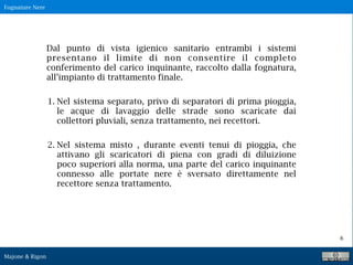 Fognature Nere
Majone & Rigon
6
Dal punto di vista igienico sanitario entrambi i sistemi
presentano il limite di non consentire il completo
conferimento del carico inquinante, raccolto dalla fognatura,
all’impianto di trattamento finale.
1. Nel sistema separato, privo di separatori di prima pioggia,
le acque di lavaggio delle strade sono scaricate dai
collettori pluviali, senza trattamento, nei recettori.
2. Nel sistema misto , durante eventi tenui di pioggia, che
attivano gli scaricatori di piena con gradi di diluizione
poco superiori alla norma, una parte del carico inquinante
connesso alle portate nere è sversato direttamente nel
recettore senza trattamento.
 