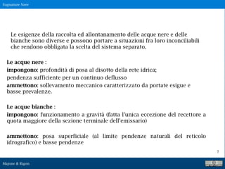 Fognature Nere
Majone & Rigon
7
Le esigenze della raccolta ed allontanamento delle acque nere e delle
bianche sono diverse e possono portare a situazioni fra loro inconciliabili
che rendono obbligata la scelta del sistema separato.
Le acque nere :
impongono: profondità di posa al disotto della rete idrica;
pendenza sufficiente per un continuo deflusso
ammettono: sollevamento meccanico caratterizzato da portate esigue e
basse prevalenze.
Le acque bianche :
impongono: funzionamento a gravità (fatta l’unica eccezione del recettore a
quota maggiore della sezione terminale dell’emissario)
ammettono: posa superficiale (al limite pendenze naturali del reticolo
idrografico) e basse pendenze
 