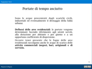 Fognature Nere
Majone & Rigon
9
Sono le acque provenienti dagli scarichi civili,
industriali ed eventualmente il drenaggio della falda
urbana:
Deflussi delle aree residenziali: le portate vengono
determinate facendo riferimento agli utenti serviti,
alla dotazione per abitante e per giorno e a un
opportuno coefficiente di dispersione.
Occorre tener presente che le fogne delle aree
residenziali raccolgono anche le acque di scarico delle
attività commerciali (negozi, bar), artigianali e di
servizio.
Portate di tempo asciutto
 