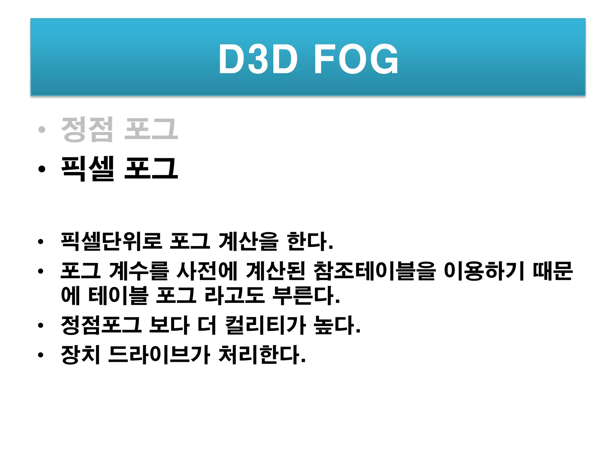 D3D FOG
• 정점 포그
• 픽셀 포그

• 픽셀단위로 포그 계산을 한다.
• 포그 계수를 사전에 계산된 참조테이블을 이용하기 때문
  에 테이블 포그 라고도 부른다.
• 정점포그 보다 더 컬리티가 높다.
• 장치 드라이브가 처리한다.
 