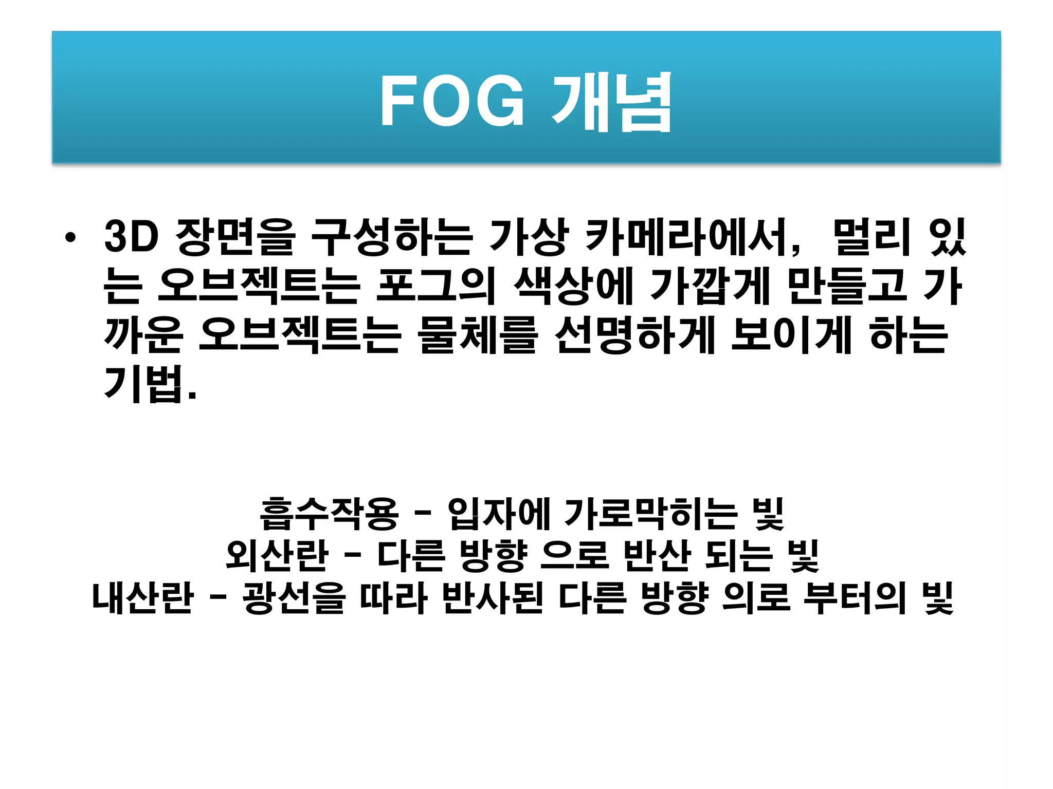 FOG 개념
• 3D 장면을 구성하는 가상 카메라에서, 멀리 있
  는 오브젝트는 포그의 색상에 가깝게 만들고 가
  까운 오브젝트는 물체를 선명하게 보이게 하는
  기법.


       흡수작용 - 입자에 가로막히는 빛
     외산란 - 다른 방향 으로 반산 되는 빛
내산란 - 광선을 따라 반사된 다른 방향 의로 부터의 빛
 