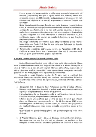 Missão América

      Passou a casa e foi para o oriente e foi-lhe dado um cordel para medir mil
      côvados (450 metros), em que as águas davam nos artelhos; mediu mais
      côvados (já chegava aos 900 metros), e as águas dava nos lombos; por fim mais
      mil côvados (completou 1.350 metros), a águas eram profundas e Ezequiel teve
      que nadar.
      Nesta tipologia encontramos o Templo com muita água que representa Jesus
      Cristo, e à medida que nos aprofundamos com Ele recebemos muitas bênçãos,
      começando superficialmente e se nos entregamos passamos a ganhar a
      profundeza dos seus mistérios. O apostolo Paulo escrevendo em I Aos Coríntios
      2:9, citou o seguinte: Mas como está escrito, as coisas que o olho não viu, e os
      ouvidos não ouviu, e não subiram ao coração do homem, é o que Deus tem
      preparado para os que amam.
      No Antigo Testamento encontramos outra citação simbólica que se refere a
      Jesus Cristo, em Êxodo 17:6, fala de uma rocha que fluía água no deserto,
      matando a sede dos Israelitas.
   c) Terminando a seqüência sobre água, no Livro de Apocalipse 22:17 cita: O
      Espírito e a esposa dizem: Vem. E quem ouve, diga vem. E quem tem sede,
      venha; e quem quiser tomar de graça da água da vida.

III – O Ar – Terceira Pessoa da Trindade – Espírito Santo

        Conhecido como refrigério o vento está em toda parte; três quartos da vida do
nosso planeta dependem do Ar para respirar e se alimentar. A melhor forma para se
saber o valor do Ar e ficar em um hospital internado com asfixia, pagando-se por
metros cúbicos de oxigênio consumido. E nesse momento que começamos a entender
que Deus nos dar Ar de graça e nunca agrademos ou valorizamos.
        Enquanto o corpo biológico precisa de Ar para viver, o espiritual tem
necessidade de Ar (que é o Espírito Santo), para continuar crescendo diante do Senhor.
        Encontramos outro exemplo de espiritualidade, desta vez referindo à obra do
Espírito Santo.

   a) Ezequiel 37-9-10 – E Deus me disse: Profetisa ao espírito, profetiza ó filho do
      homem, e dize ao espírito: Assim diz o Senhor Jeová: Vem dos quatro ventos, ó
      espírito, e assopra sobre estes mortos pra que vivam.
      E profetizei como Ele me deu ordem, então o espírito entrou neles, e viveram,
      e se puseram em pé, um grande exercito em extremo.
      Estamos diante uma profecia que se diria ao povo de Israel que estavam
      dispersos. Mas o seu cumprimento foi no dia 14 de maio de 1948, com a
      coordenação de um brasileiro, Osvaldo Aranha, na sede da ONU (Organização
      das Nações Unidas), onde Israel tornou-se nação novamente e passou a viver
      livre.
      Quero a ação dos quatro ventos (Significa – Os quatro Evangelhos), sobre a face
      da terra.

   b) O Ar gera vida aonde quer – Na época de Jesus, existia um homem chamado
      Nicodemos que era um dos principais da sinagoga; ele conhecia as leis,
      tradições e outras ciências. Entretanto precisava ter conhecer a Palavra de
 