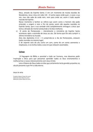 Missão América

        Deus, através do Espírito Santo. E em um momento de muitas duvidas de
        Nicodemos, Jesus citou em João 3:8 – O vento sopra onde quer, e ouve a sua
        voz, mas não sabe de onde vem, nem para onde vai; assim é todo aquele
        nascido do Espírito.
        Nesse momento o Senhor se referia que assim como o homem não pode
        entender a origem e nem o fim do vento; assim são aqueles nascidos no
        Espírito Santo, que a sua vontade está completamente entregue a Jesus que
        toma a direção do mortal conduzindo-o há dias melhores.
     c) O vento de Pentecostes – Literalmente o ministério do Espírito Santo
        aconteceu após a ascensão de Jesus ao céu. De forma que Ele veio cumprir o
        último ministério no mundo.
        Atos dos Apóstolos 2:1-2 – E cumprindo-se o dia de Pentecostes, estavam
        todos reunidos no mesmo lugar;
        E de repente veio do céu como um som, como de um vento veemente e
        impetuoso, e se encheu toda a casa em que estavam assentados.


           Epilogo

         A linguagem da Bíblia e acessível a todo ser humano, mas devemos pedir
inspiração a Deus para que possamos aprender todos os Seus ensinamentos e
melhorarmos o nosso relacionamento com Jesus Cristo.
        Leia a Palavra de Deus todos os dias que certamente terás grandes proveitos no
século presente e por fim a vida eterna.


Jesus te ama

Presbítero Robson Colaço de Lucena
Webmaster Alice Alves de Lucena
Webmaster Alisson Alves de Lucena
 