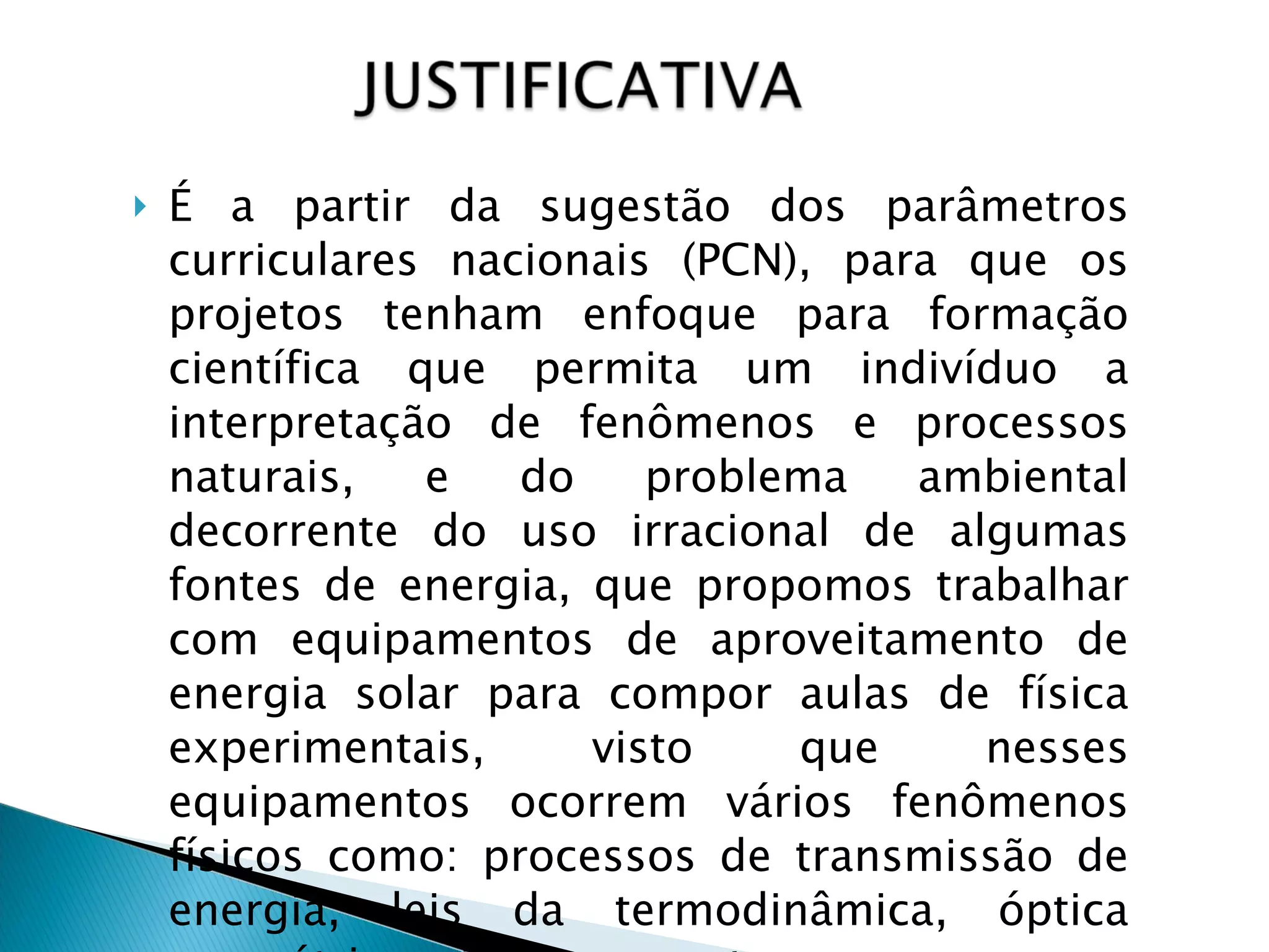 É a partir da sugestão dos parâmetros curriculares nacionais (PCN), para que os projetos tenham enfoque para formação científica que permita um indivíduo a interpretação de fenômenos e processos naturais, e do problema ambiental decorrente do uso irracional de algumas fontes de energia, que propomos trabalhar com equipamentos de aproveitamento de energia solar para compor aulas de física experimentais, visto que nesses equipamentos ocorrem vários fenômenos físicos como: processos de transmissão de energia, leis da termodinâmica, óptica geométrica e inúmeros outros.  