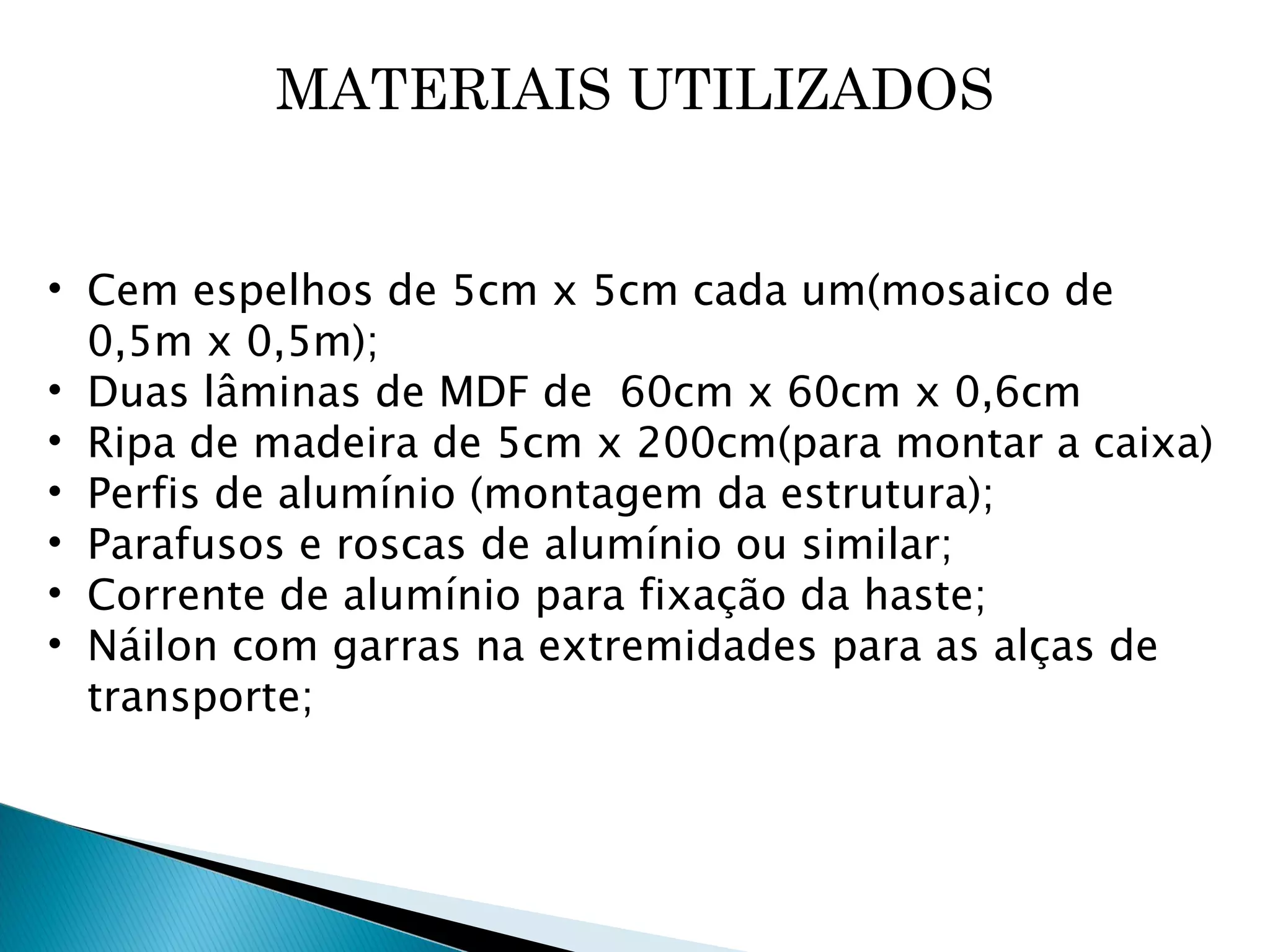 MATERIAIS UTILIZADOS Cem espelhos de 5cm x 5cm cada um(mosaico de 0,5m x 0,5m); Duas lâminas de MDF de  60cm x 60cm x 0,6cm Ripa de madeira de 5cm x 200cm(para montar a caixa) Perfis de alumínio (montagem da estrutura); Parafusos e roscas de alumínio ou similar; Corrente de alumínio para fixação da haste; Náilon com garras na extremidades para as alças de transporte; 