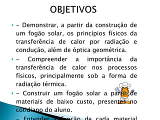- Demonstrar, a partir da construção de um fogão solar, os princípios físicos da transferência de calor por radiação e condução, além de óptica geométrica. - Compreender a importância da transferência de calor nos processos físicos, principalmente sob a forma de radiação térmica. - Construir um fogão solar a partir de materiais de baixo custo, presentes no cotidiano do aluno. - Entender a função de cada material usado na construção do fogão solar. 