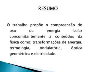 O trabalho propõe o compreensão do uso da energia solar concomitantemente a conteúdos da física como: transformações de energia, termologia, ondulatória, óptica geométrica e eletricidade . 
