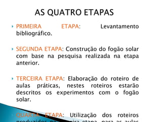 PRIMEIRA ETAPA : Levantamento bibliográfico. SEGUNDA ETAPA : Construção do fogão solar com base na pesquisa realizada na etapa anterior. TERCEIRA ETAPA : Elaboração do roteiro de aulas práticas, nestes roteiros estarão descritos os experimentos com o fogão solar. QUARTA   ETAPA : Utilização dos roteiros produzidos na terceira etapa, para as aulas expositivas. 