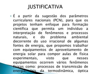 É a partir da sugestão dos parâmetros curriculares nacionais (PCN), para que os projetos tenham enfoque para formação científica que permita um indivíduo a interpretação de fenômenos e processos naturais, e do problema ambiental decorrente do uso irracional de algumas fontes de energia, que propomos trabalhar com equipamentos de aproveitamento de energia solar para compor aulas de física experimentais, visto que nesses equipamentos ocorrem vários fenômenos físicos como: processos de transmissão de energia, leis da termodinâmica, óptica geométrica e inúmeros outros.  